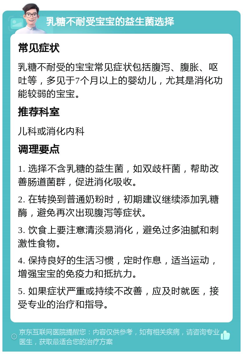 乳糖不耐受宝宝的益生菌选择 常见症状 乳糖不耐受的宝宝常见症状包括腹泻、腹胀、呕吐等，多见于7个月以上的婴幼儿，尤其是消化功能较弱的宝宝。 推荐科室 儿科或消化内科 调理要点 1. 选择不含乳糖的益生菌，如双歧杆菌，帮助改善肠道菌群，促进消化吸收。 2. 在转换到普通奶粉时，初期建议继续添加乳糖酶，避免再次出现腹泻等症状。 3. 饮食上要注意清淡易消化，避免过多油腻和刺激性食物。 4. 保持良好的生活习惯，定时作息，适当运动，增强宝宝的免疫力和抵抗力。 5. 如果症状严重或持续不改善，应及时就医，接受专业的治疗和指导。