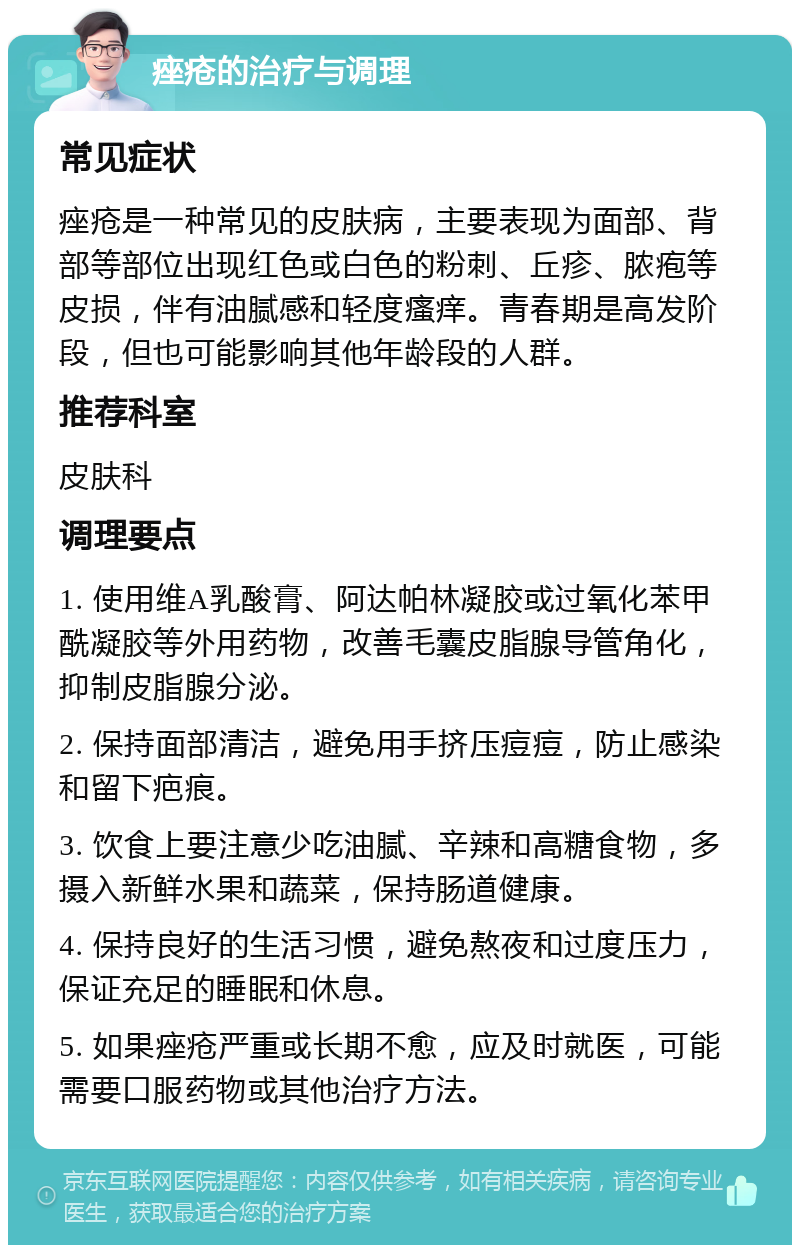 痤疮的治疗与调理 常见症状 痤疮是一种常见的皮肤病，主要表现为面部、背部等部位出现红色或白色的粉刺、丘疹、脓疱等皮损，伴有油腻感和轻度瘙痒。青春期是高发阶段，但也可能影响其他年龄段的人群。 推荐科室 皮肤科 调理要点 1. 使用维A乳酸膏、阿达帕林凝胶或过氧化苯甲酰凝胶等外用药物，改善毛囊皮脂腺导管角化，抑制皮脂腺分泌。 2. 保持面部清洁，避免用手挤压痘痘，防止感染和留下疤痕。 3. 饮食上要注意少吃油腻、辛辣和高糖食物，多摄入新鲜水果和蔬菜，保持肠道健康。 4. 保持良好的生活习惯，避免熬夜和过度压力，保证充足的睡眠和休息。 5. 如果痤疮严重或长期不愈，应及时就医，可能需要口服药物或其他治疗方法。