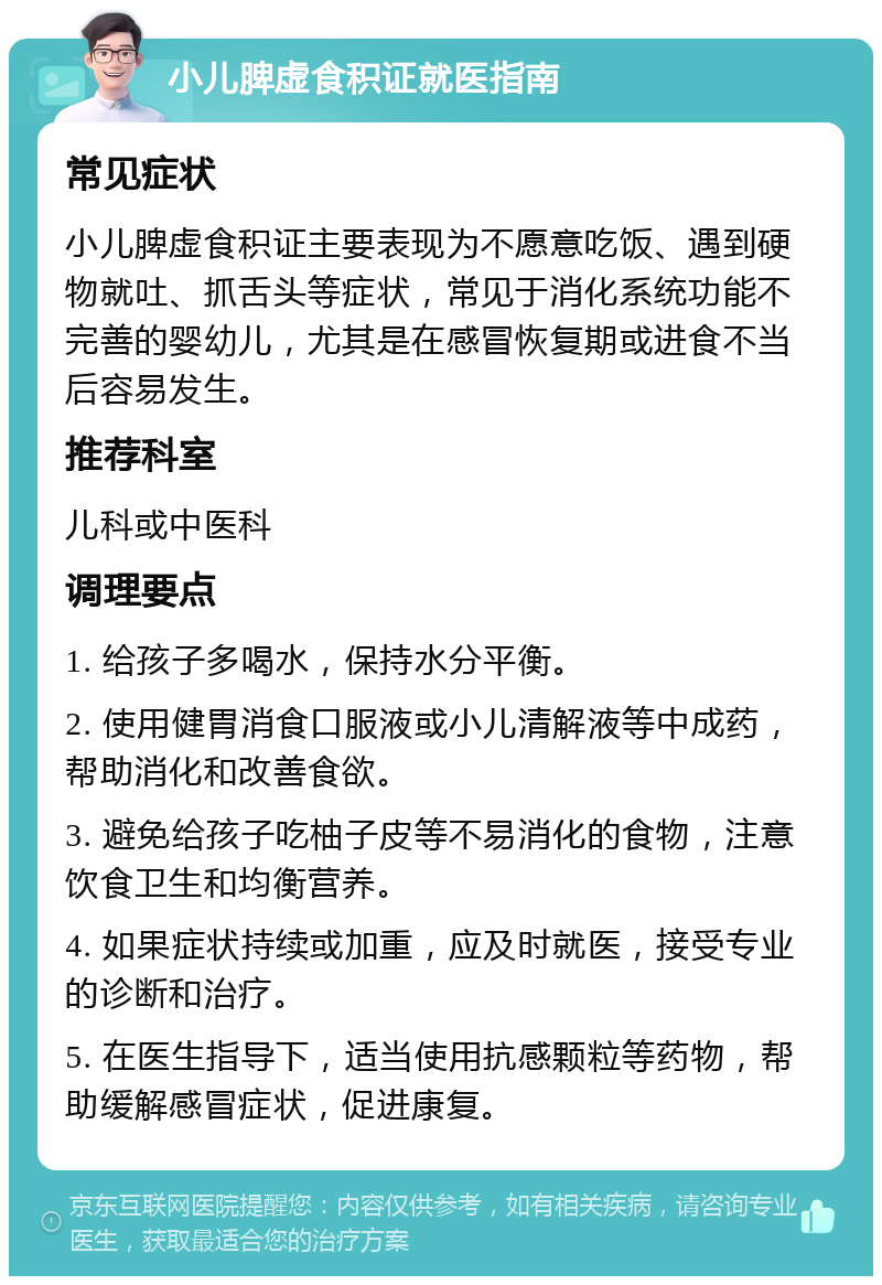 小儿脾虚食积证就医指南 常见症状 小儿脾虚食积证主要表现为不愿意吃饭、遇到硬物就吐、抓舌头等症状，常见于消化系统功能不完善的婴幼儿，尤其是在感冒恢复期或进食不当后容易发生。 推荐科室 儿科或中医科 调理要点 1. 给孩子多喝水，保持水分平衡。 2. 使用健胃消食口服液或小儿清解液等中成药，帮助消化和改善食欲。 3. 避免给孩子吃柚子皮等不易消化的食物，注意饮食卫生和均衡营养。 4. 如果症状持续或加重，应及时就医，接受专业的诊断和治疗。 5. 在医生指导下，适当使用抗感颗粒等药物，帮助缓解感冒症状，促进康复。