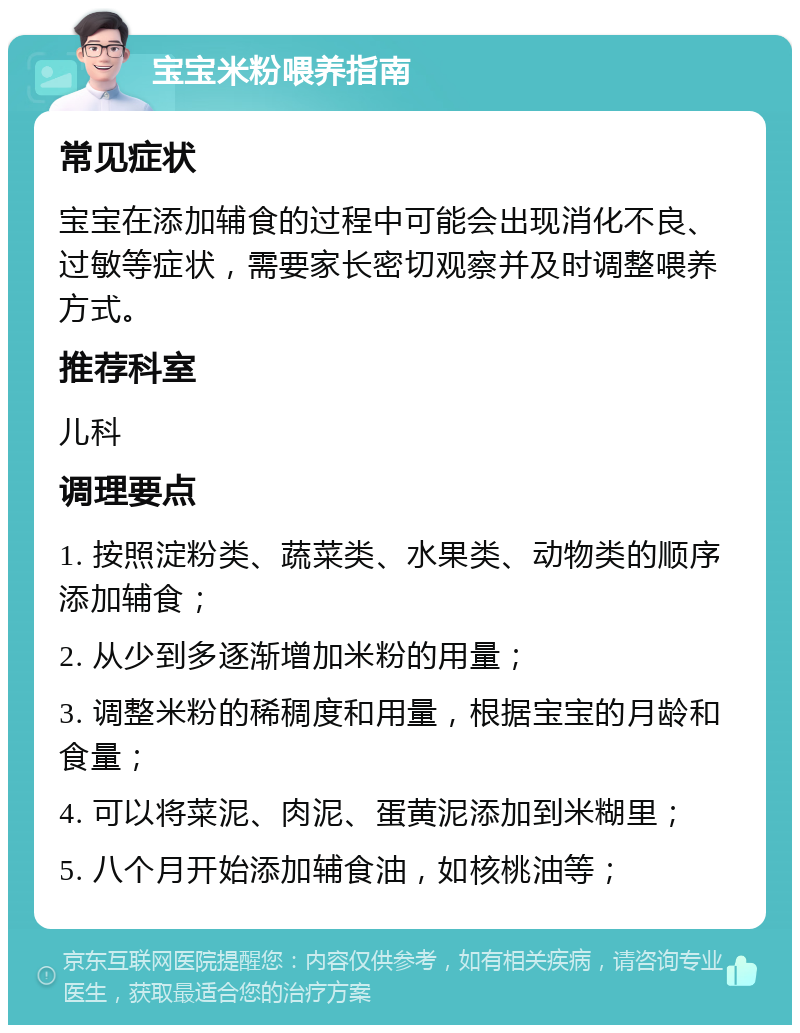 宝宝米粉喂养指南 常见症状 宝宝在添加辅食的过程中可能会出现消化不良、过敏等症状，需要家长密切观察并及时调整喂养方式。 推荐科室 儿科 调理要点 1. 按照淀粉类、蔬菜类、水果类、动物类的顺序添加辅食； 2. 从少到多逐渐增加米粉的用量； 3. 调整米粉的稀稠度和用量，根据宝宝的月龄和食量； 4. 可以将菜泥、肉泥、蛋黄泥添加到米糊里； 5. 八个月开始添加辅食油，如核桃油等；