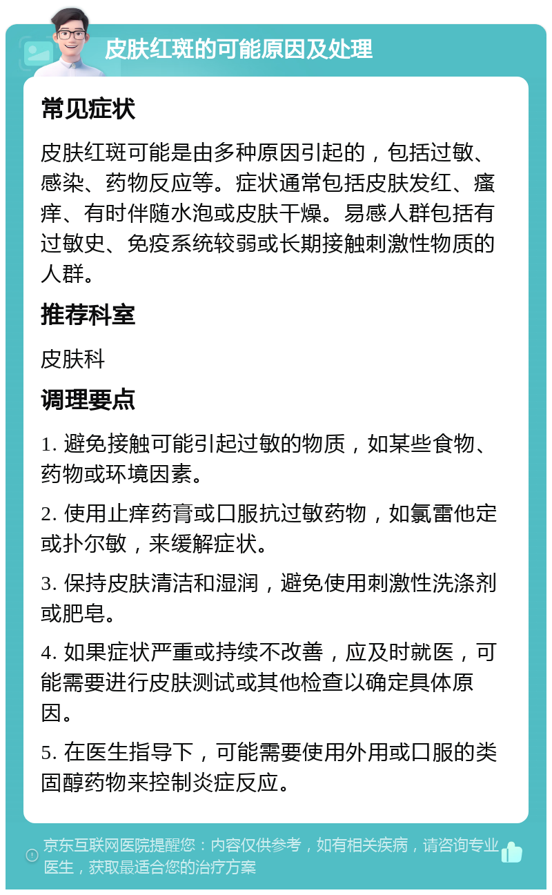 皮肤红斑的可能原因及处理 常见症状 皮肤红斑可能是由多种原因引起的，包括过敏、感染、药物反应等。症状通常包括皮肤发红、瘙痒、有时伴随水泡或皮肤干燥。易感人群包括有过敏史、免疫系统较弱或长期接触刺激性物质的人群。 推荐科室 皮肤科 调理要点 1. 避免接触可能引起过敏的物质，如某些食物、药物或环境因素。 2. 使用止痒药膏或口服抗过敏药物，如氯雷他定或扑尔敏，来缓解症状。 3. 保持皮肤清洁和湿润，避免使用刺激性洗涤剂或肥皂。 4. 如果症状严重或持续不改善，应及时就医，可能需要进行皮肤测试或其他检查以确定具体原因。 5. 在医生指导下，可能需要使用外用或口服的类固醇药物来控制炎症反应。