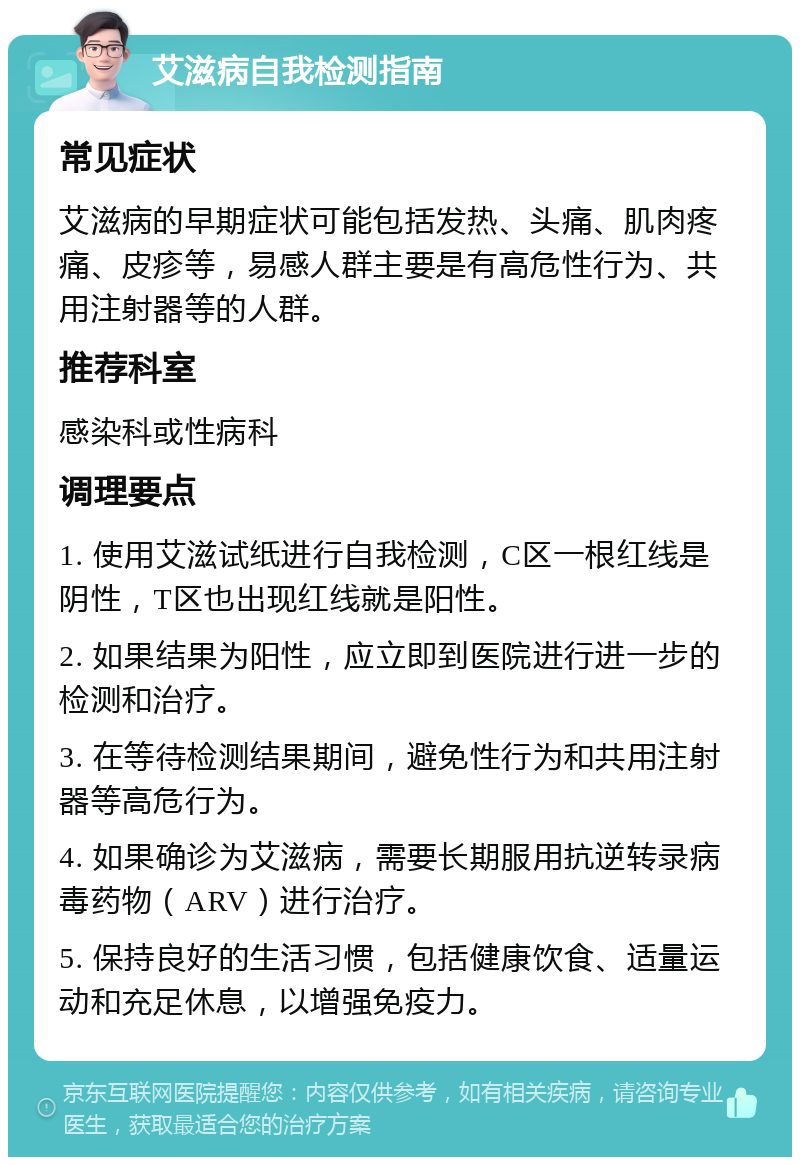 艾滋病自我检测指南 常见症状 艾滋病的早期症状可能包括发热、头痛、肌肉疼痛、皮疹等，易感人群主要是有高危性行为、共用注射器等的人群。 推荐科室 感染科或性病科 调理要点 1. 使用艾滋试纸进行自我检测，C区一根红线是阴性，T区也出现红线就是阳性。 2. 如果结果为阳性，应立即到医院进行进一步的检测和治疗。 3. 在等待检测结果期间，避免性行为和共用注射器等高危行为。 4. 如果确诊为艾滋病，需要长期服用抗逆转录病毒药物（ARV）进行治疗。 5. 保持良好的生活习惯，包括健康饮食、适量运动和充足休息，以增强免疫力。