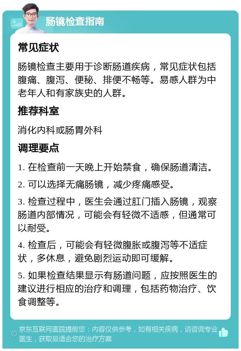 肠镜检查指南 常见症状 肠镜检查主要用于诊断肠道疾病，常见症状包括腹痛、腹泻、便秘、排便不畅等。易感人群为中老年人和有家族史的人群。 推荐科室 消化内科或肠胃外科 调理要点 1. 在检查前一天晚上开始禁食，确保肠道清洁。 2. 可以选择无痛肠镜，减少疼痛感受。 3. 检查过程中，医生会通过肛门插入肠镜，观察肠道内部情况，可能会有轻微不适感，但通常可以耐受。 4. 检查后，可能会有轻微腹胀或腹泻等不适症状，多休息，避免剧烈运动即可缓解。 5. 如果检查结果显示有肠道问题，应按照医生的建议进行相应的治疗和调理，包括药物治疗、饮食调整等。