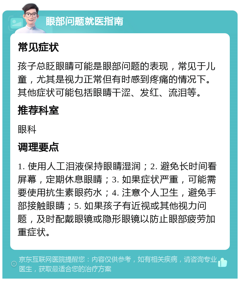 眼部问题就医指南 常见症状 孩子总眨眼睛可能是眼部问题的表现，常见于儿童，尤其是视力正常但有时感到疼痛的情况下。其他症状可能包括眼睛干涩、发红、流泪等。 推荐科室 眼科 调理要点 1. 使用人工泪液保持眼睛湿润；2. 避免长时间看屏幕，定期休息眼睛；3. 如果症状严重，可能需要使用抗生素眼药水；4. 注意个人卫生，避免手部接触眼睛；5. 如果孩子有近视或其他视力问题，及时配戴眼镜或隐形眼镜以防止眼部疲劳加重症状。