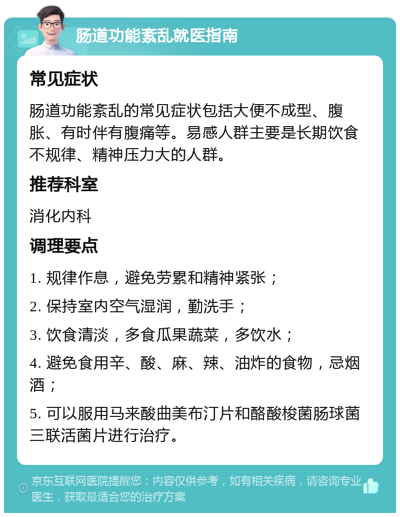 肠道功能紊乱就医指南 常见症状 肠道功能紊乱的常见症状包括大便不成型、腹胀、有时伴有腹痛等。易感人群主要是长期饮食不规律、精神压力大的人群。 推荐科室 消化内科 调理要点 1. 规律作息，避免劳累和精神紧张； 2. 保持室内空气湿润，勤洗手； 3. 饮食清淡，多食瓜果蔬菜，多饮水； 4. 避免食用辛、酸、麻、辣、油炸的食物，忌烟酒； 5. 可以服用马来酸曲美布汀片和酪酸梭菌肠球菌三联活菌片进行治疗。