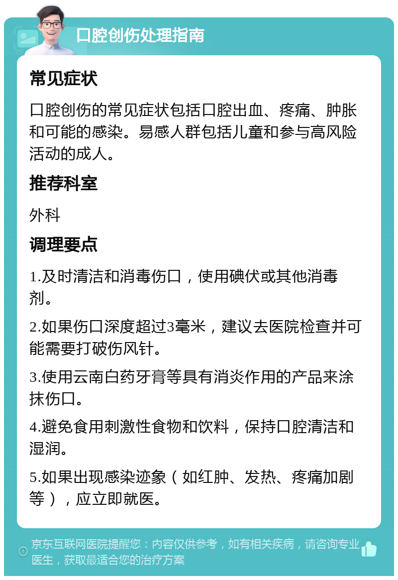 口腔创伤处理指南 常见症状 口腔创伤的常见症状包括口腔出血、疼痛、肿胀和可能的感染。易感人群包括儿童和参与高风险活动的成人。 推荐科室 外科 调理要点 1.及时清洁和消毒伤口，使用碘伏或其他消毒剂。 2.如果伤口深度超过3毫米，建议去医院检查并可能需要打破伤风针。 3.使用云南白药牙膏等具有消炎作用的产品来涂抹伤口。 4.避免食用刺激性食物和饮料，保持口腔清洁和湿润。 5.如果出现感染迹象（如红肿、发热、疼痛加剧等），应立即就医。