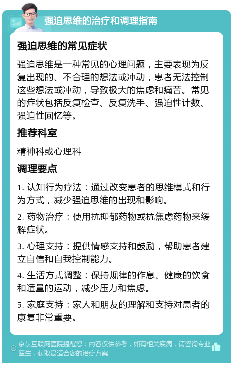 强迫思维的治疗和调理指南 强迫思维的常见症状 强迫思维是一种常见的心理问题，主要表现为反复出现的、不合理的想法或冲动，患者无法控制这些想法或冲动，导致极大的焦虑和痛苦。常见的症状包括反复检查、反复洗手、强迫性计数、强迫性回忆等。 推荐科室 精神科或心理科 调理要点 1. 认知行为疗法：通过改变患者的思维模式和行为方式，减少强迫思维的出现和影响。 2. 药物治疗：使用抗抑郁药物或抗焦虑药物来缓解症状。 3. 心理支持：提供情感支持和鼓励，帮助患者建立自信和自我控制能力。 4. 生活方式调整：保持规律的作息、健康的饮食和适量的运动，减少压力和焦虑。 5. 家庭支持：家人和朋友的理解和支持对患者的康复非常重要。