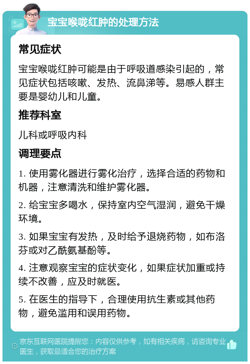 宝宝喉咙红肿的处理方法 常见症状 宝宝喉咙红肿可能是由于呼吸道感染引起的，常见症状包括咳嗽、发热、流鼻涕等。易感人群主要是婴幼儿和儿童。 推荐科室 儿科或呼吸内科 调理要点 1. 使用雾化器进行雾化治疗，选择合适的药物和机器，注意清洗和维护雾化器。 2. 给宝宝多喝水，保持室内空气湿润，避免干燥环境。 3. 如果宝宝有发热，及时给予退烧药物，如布洛芬或对乙酰氨基酚等。 4. 注意观察宝宝的症状变化，如果症状加重或持续不改善，应及时就医。 5. 在医生的指导下，合理使用抗生素或其他药物，避免滥用和误用药物。