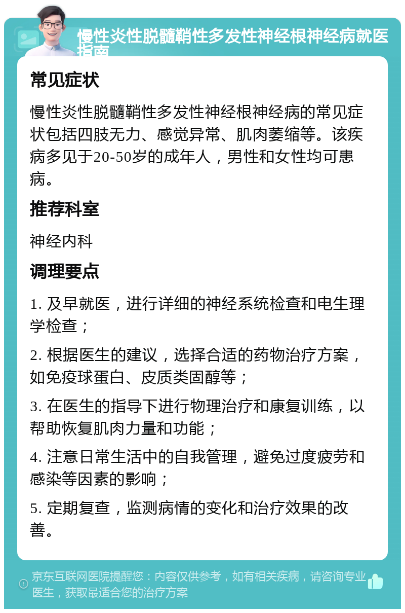 慢性炎性脱髓鞘性多发性神经根神经病就医指南 常见症状 慢性炎性脱髓鞘性多发性神经根神经病的常见症状包括四肢无力、感觉异常、肌肉萎缩等。该疾病多见于20-50岁的成年人，男性和女性均可患病。 推荐科室 神经内科 调理要点 1. 及早就医，进行详细的神经系统检查和电生理学检查； 2. 根据医生的建议，选择合适的药物治疗方案，如免疫球蛋白、皮质类固醇等； 3. 在医生的指导下进行物理治疗和康复训练，以帮助恢复肌肉力量和功能； 4. 注意日常生活中的自我管理，避免过度疲劳和感染等因素的影响； 5. 定期复查，监测病情的变化和治疗效果的改善。