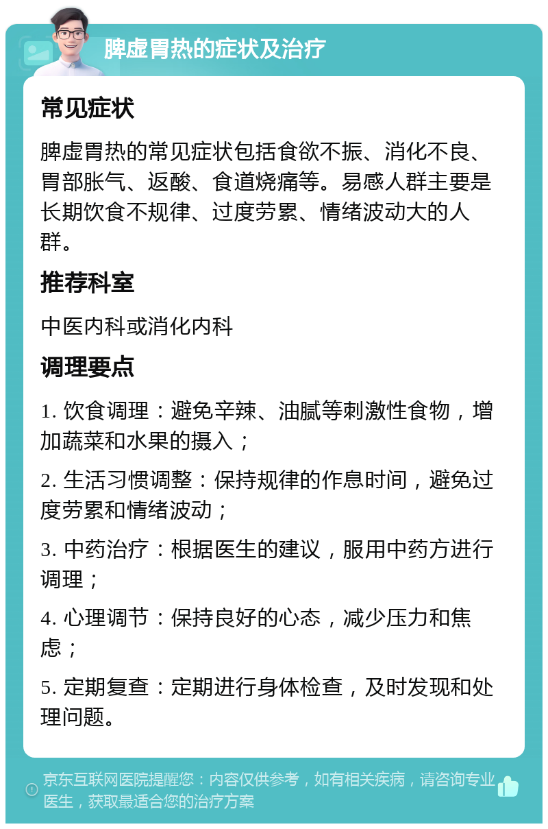 脾虚胃热的症状及治疗 常见症状 脾虚胃热的常见症状包括食欲不振、消化不良、胃部胀气、返酸、食道烧痛等。易感人群主要是长期饮食不规律、过度劳累、情绪波动大的人群。 推荐科室 中医内科或消化内科 调理要点 1. 饮食调理：避免辛辣、油腻等刺激性食物，增加蔬菜和水果的摄入； 2. 生活习惯调整：保持规律的作息时间，避免过度劳累和情绪波动； 3. 中药治疗：根据医生的建议，服用中药方进行调理； 4. 心理调节：保持良好的心态，减少压力和焦虑； 5. 定期复查：定期进行身体检查，及时发现和处理问题。