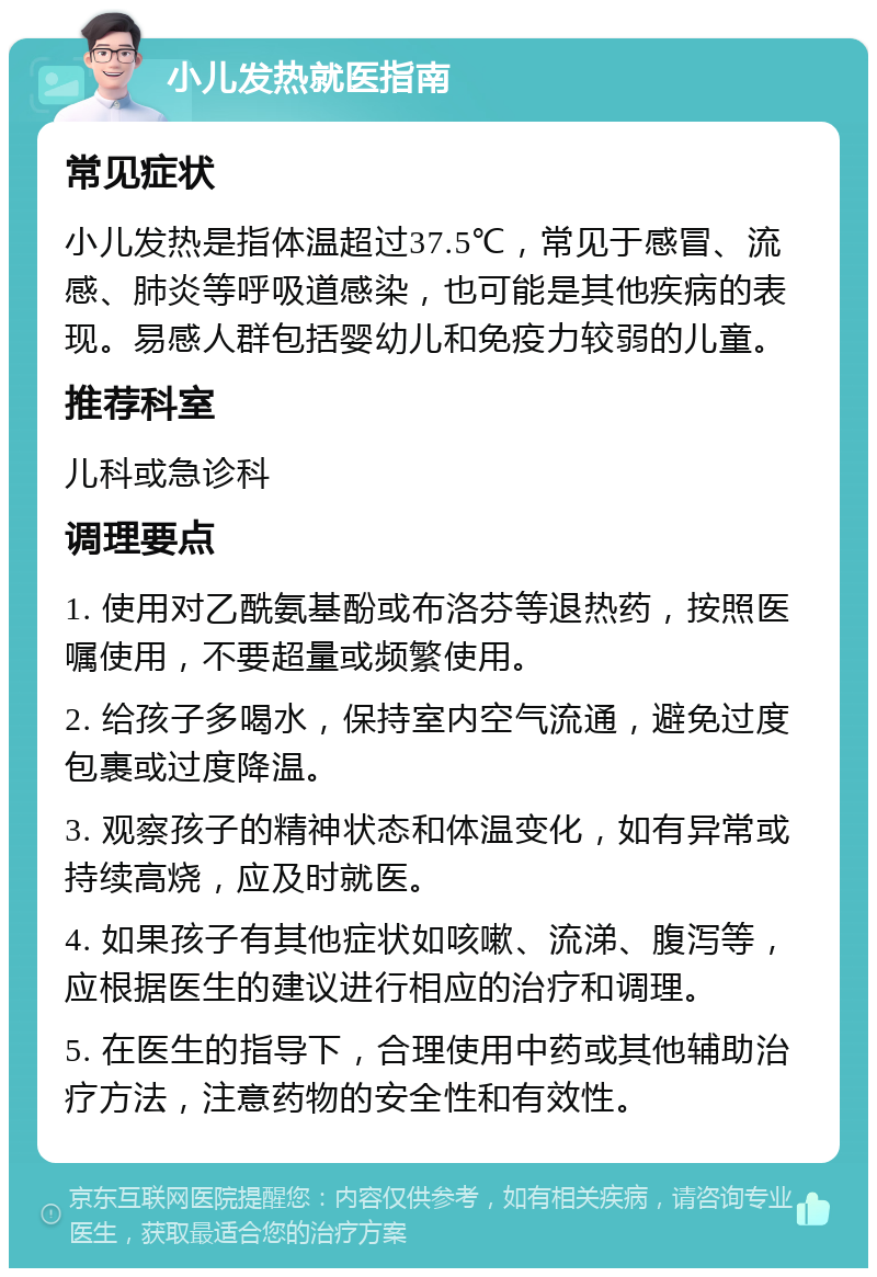 小儿发热就医指南 常见症状 小儿发热是指体温超过37.5℃，常见于感冒、流感、肺炎等呼吸道感染，也可能是其他疾病的表现。易感人群包括婴幼儿和免疫力较弱的儿童。 推荐科室 儿科或急诊科 调理要点 1. 使用对乙酰氨基酚或布洛芬等退热药，按照医嘱使用，不要超量或频繁使用。 2. 给孩子多喝水，保持室内空气流通，避免过度包裹或过度降温。 3. 观察孩子的精神状态和体温变化，如有异常或持续高烧，应及时就医。 4. 如果孩子有其他症状如咳嗽、流涕、腹泻等，应根据医生的建议进行相应的治疗和调理。 5. 在医生的指导下，合理使用中药或其他辅助治疗方法，注意药物的安全性和有效性。