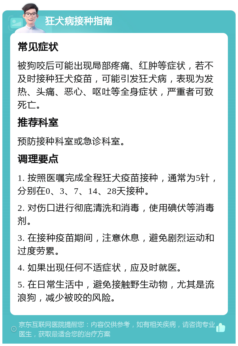 狂犬病接种指南 常见症状 被狗咬后可能出现局部疼痛、红肿等症状，若不及时接种狂犬疫苗，可能引发狂犬病，表现为发热、头痛、恶心、呕吐等全身症状，严重者可致死亡。 推荐科室 预防接种科室或急诊科室。 调理要点 1. 按照医嘱完成全程狂犬疫苗接种，通常为5针，分别在0、3、7、14、28天接种。 2. 对伤口进行彻底清洗和消毒，使用碘伏等消毒剂。 3. 在接种疫苗期间，注意休息，避免剧烈运动和过度劳累。 4. 如果出现任何不适症状，应及时就医。 5. 在日常生活中，避免接触野生动物，尤其是流浪狗，减少被咬的风险。