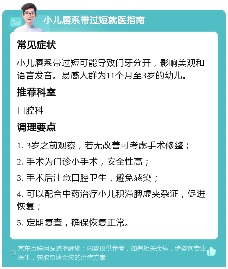 小儿唇系带过短就医指南 常见症状 小儿唇系带过短可能导致门牙分开，影响美观和语言发音。易感人群为11个月至3岁的幼儿。 推荐科室 口腔科 调理要点 1. 3岁之前观察，若无改善可考虑手术修整； 2. 手术为门诊小手术，安全性高； 3. 手术后注意口腔卫生，避免感染； 4. 可以配合中药治疗小儿积滞脾虚夹杂证，促进恢复； 5. 定期复查，确保恢复正常。