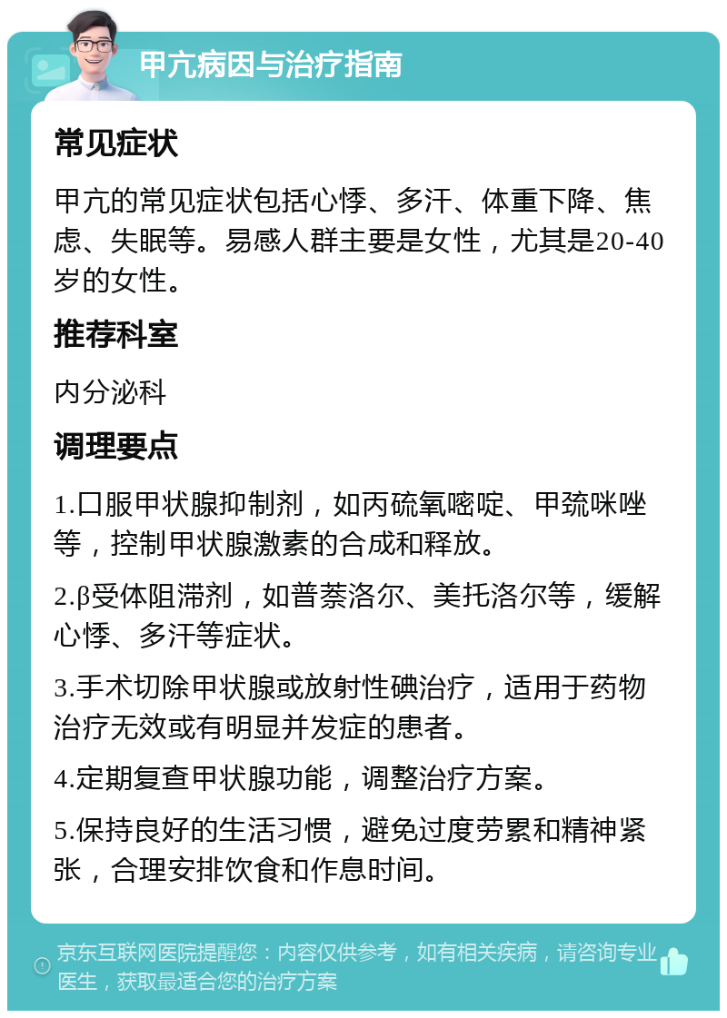 甲亢病因与治疗指南 常见症状 甲亢的常见症状包括心悸、多汗、体重下降、焦虑、失眠等。易感人群主要是女性，尤其是20-40岁的女性。 推荐科室 内分泌科 调理要点 1.口服甲状腺抑制剂，如丙硫氧嘧啶、甲巯咪唑等，控制甲状腺激素的合成和释放。 2.β受体阻滞剂，如普萘洛尔、美托洛尔等，缓解心悸、多汗等症状。 3.手术切除甲状腺或放射性碘治疗，适用于药物治疗无效或有明显并发症的患者。 4.定期复查甲状腺功能，调整治疗方案。 5.保持良好的生活习惯，避免过度劳累和精神紧张，合理安排饮食和作息时间。