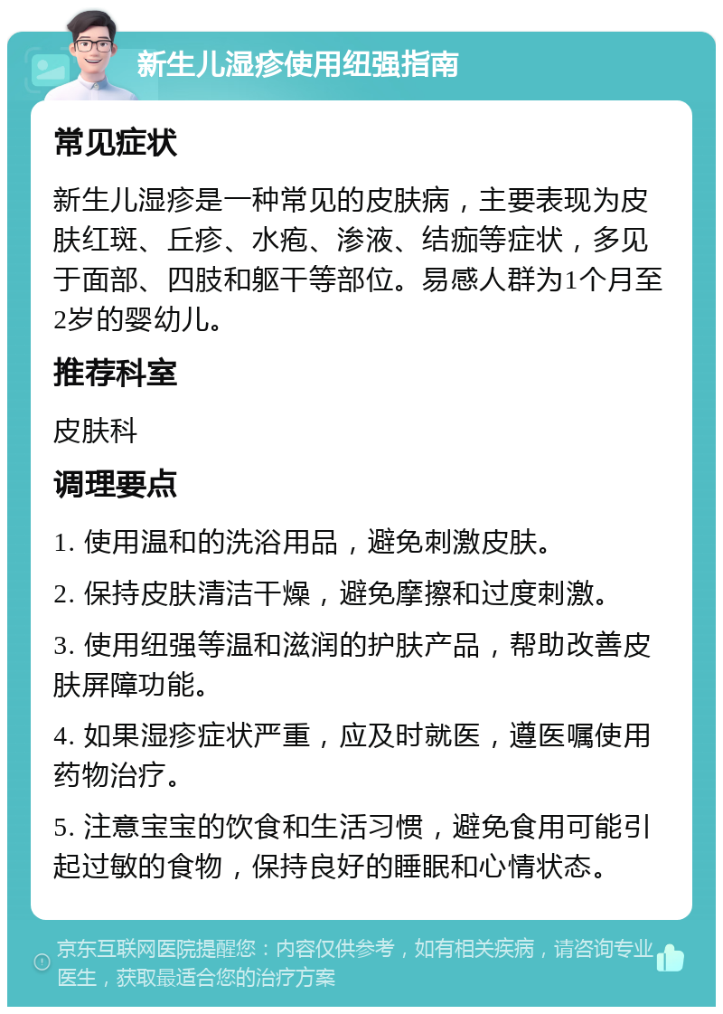 新生儿湿疹使用纽强指南 常见症状 新生儿湿疹是一种常见的皮肤病，主要表现为皮肤红斑、丘疹、水疱、渗液、结痂等症状，多见于面部、四肢和躯干等部位。易感人群为1个月至2岁的婴幼儿。 推荐科室 皮肤科 调理要点 1. 使用温和的洗浴用品，避免刺激皮肤。 2. 保持皮肤清洁干燥，避免摩擦和过度刺激。 3. 使用纽强等温和滋润的护肤产品，帮助改善皮肤屏障功能。 4. 如果湿疹症状严重，应及时就医，遵医嘱使用药物治疗。 5. 注意宝宝的饮食和生活习惯，避免食用可能引起过敏的食物，保持良好的睡眠和心情状态。