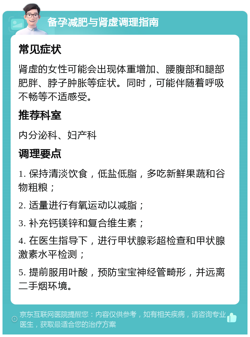 备孕减肥与肾虚调理指南 常见症状 肾虚的女性可能会出现体重增加、腰腹部和腿部肥胖、脖子肿胀等症状。同时，可能伴随着呼吸不畅等不适感受。 推荐科室 内分泌科、妇产科 调理要点 1. 保持清淡饮食，低盐低脂，多吃新鲜果蔬和谷物粗粮； 2. 适量进行有氧运动以减脂； 3. 补充钙镁锌和复合维生素； 4. 在医生指导下，进行甲状腺彩超检查和甲状腺激素水平检测； 5. 提前服用叶酸，预防宝宝神经管畸形，并远离二手烟环境。