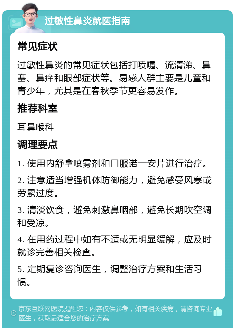 过敏性鼻炎就医指南 常见症状 过敏性鼻炎的常见症状包括打喷嚏、流清涕、鼻塞、鼻痒和眼部症状等。易感人群主要是儿童和青少年，尤其是在春秋季节更容易发作。 推荐科室 耳鼻喉科 调理要点 1. 使用内舒拿喷雾剂和口服诺一安片进行治疗。 2. 注意适当增强机体防御能力，避免感受风寒或劳累过度。 3. 清淡饮食，避免刺激鼻咽部，避免长期吹空调和受凉。 4. 在用药过程中如有不适或无明显缓解，应及时就诊完善相关检查。 5. 定期复诊咨询医生，调整治疗方案和生活习惯。