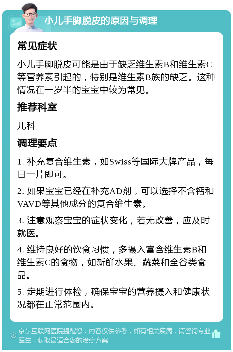 小儿手脚脱皮的原因与调理 常见症状 小儿手脚脱皮可能是由于缺乏维生素B和维生素C等营养素引起的，特别是维生素B族的缺乏。这种情况在一岁半的宝宝中较为常见。 推荐科室 儿科 调理要点 1. 补充复合维生素，如Swiss等国际大牌产品，每日一片即可。 2. 如果宝宝已经在补充AD剂，可以选择不含钙和VAVD等其他成分的复合维生素。 3. 注意观察宝宝的症状变化，若无改善，应及时就医。 4. 维持良好的饮食习惯，多摄入富含维生素B和维生素C的食物，如新鲜水果、蔬菜和全谷类食品。 5. 定期进行体检，确保宝宝的营养摄入和健康状况都在正常范围内。