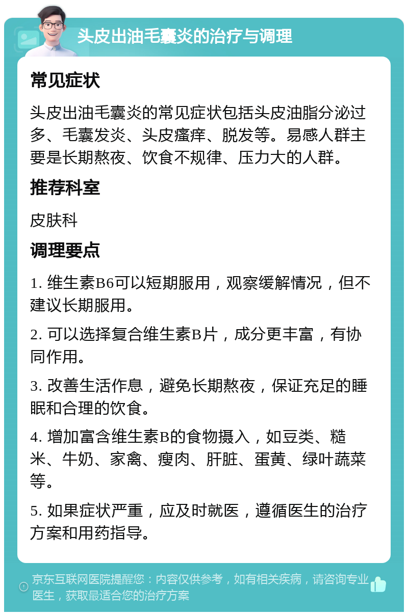 头皮出油毛囊炎的治疗与调理 常见症状 头皮出油毛囊炎的常见症状包括头皮油脂分泌过多、毛囊发炎、头皮瘙痒、脱发等。易感人群主要是长期熬夜、饮食不规律、压力大的人群。 推荐科室 皮肤科 调理要点 1. 维生素B6可以短期服用，观察缓解情况，但不建议长期服用。 2. 可以选择复合维生素B片，成分更丰富，有协同作用。 3. 改善生活作息，避免长期熬夜，保证充足的睡眠和合理的饮食。 4. 增加富含维生素B的食物摄入，如豆类、糙米、牛奶、家禽、瘦肉、肝脏、蛋黄、绿叶蔬菜等。 5. 如果症状严重，应及时就医，遵循医生的治疗方案和用药指导。