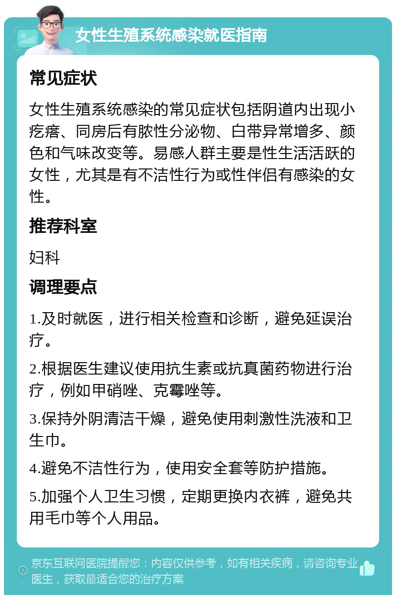 女性生殖系统感染就医指南 常见症状 女性生殖系统感染的常见症状包括阴道内出现小疙瘩、同房后有脓性分泌物、白带异常增多、颜色和气味改变等。易感人群主要是性生活活跃的女性，尤其是有不洁性行为或性伴侣有感染的女性。 推荐科室 妇科 调理要点 1.及时就医，进行相关检查和诊断，避免延误治疗。 2.根据医生建议使用抗生素或抗真菌药物进行治疗，例如甲硝唑、克霉唑等。 3.保持外阴清洁干燥，避免使用刺激性洗液和卫生巾。 4.避免不洁性行为，使用安全套等防护措施。 5.加强个人卫生习惯，定期更换内衣裤，避免共用毛巾等个人用品。