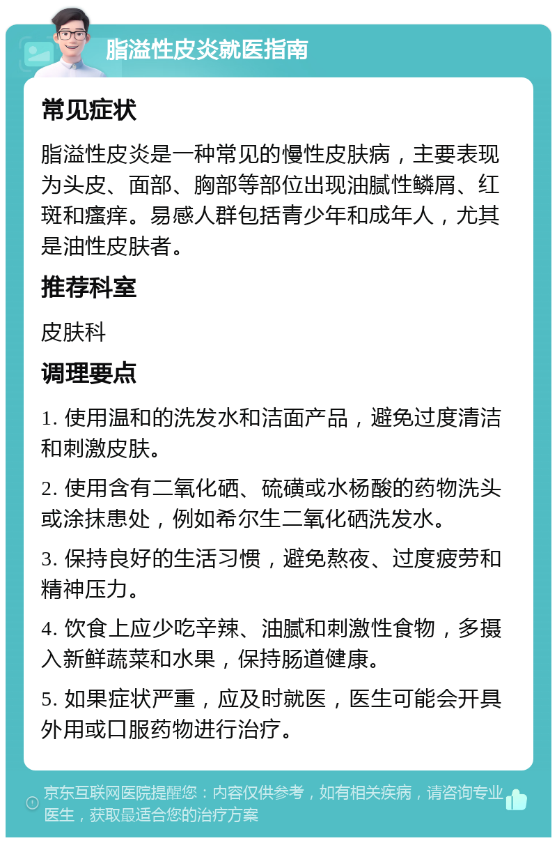 脂溢性皮炎就医指南 常见症状 脂溢性皮炎是一种常见的慢性皮肤病，主要表现为头皮、面部、胸部等部位出现油腻性鳞屑、红斑和瘙痒。易感人群包括青少年和成年人，尤其是油性皮肤者。 推荐科室 皮肤科 调理要点 1. 使用温和的洗发水和洁面产品，避免过度清洁和刺激皮肤。 2. 使用含有二氧化硒、硫磺或水杨酸的药物洗头或涂抹患处，例如希尔生二氧化硒洗发水。 3. 保持良好的生活习惯，避免熬夜、过度疲劳和精神压力。 4. 饮食上应少吃辛辣、油腻和刺激性食物，多摄入新鲜蔬菜和水果，保持肠道健康。 5. 如果症状严重，应及时就医，医生可能会开具外用或口服药物进行治疗。