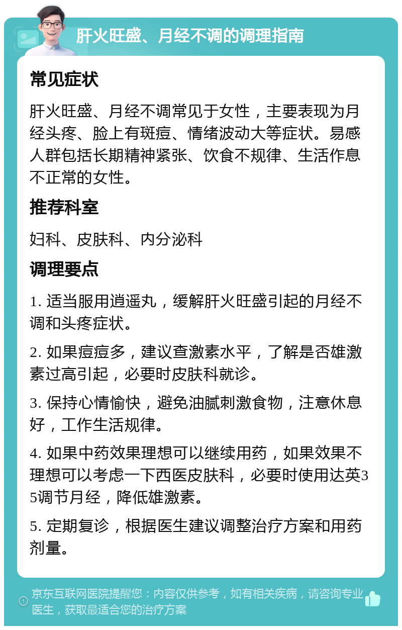 肝火旺盛、月经不调的调理指南 常见症状 肝火旺盛、月经不调常见于女性，主要表现为月经头疼、脸上有斑痘、情绪波动大等症状。易感人群包括长期精神紧张、饮食不规律、生活作息不正常的女性。 推荐科室 妇科、皮肤科、内分泌科 调理要点 1. 适当服用逍遥丸，缓解肝火旺盛引起的月经不调和头疼症状。 2. 如果痘痘多，建议查激素水平，了解是否雄激素过高引起，必要时皮肤科就诊。 3. 保持心情愉快，避免油腻刺激食物，注意休息好，工作生活规律。 4. 如果中药效果理想可以继续用药，如果效果不理想可以考虑一下西医皮肤科，必要时使用达英35调节月经，降低雄激素。 5. 定期复诊，根据医生建议调整治疗方案和用药剂量。