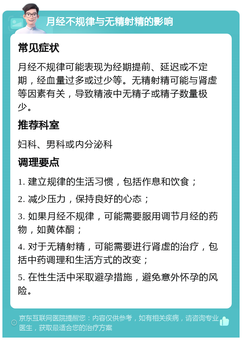 月经不规律与无精射精的影响 常见症状 月经不规律可能表现为经期提前、延迟或不定期，经血量过多或过少等。无精射精可能与肾虚等因素有关，导致精液中无精子或精子数量极少。 推荐科室 妇科、男科或内分泌科 调理要点 1. 建立规律的生活习惯，包括作息和饮食； 2. 减少压力，保持良好的心态； 3. 如果月经不规律，可能需要服用调节月经的药物，如黄体酮； 4. 对于无精射精，可能需要进行肾虚的治疗，包括中药调理和生活方式的改变； 5. 在性生活中采取避孕措施，避免意外怀孕的风险。