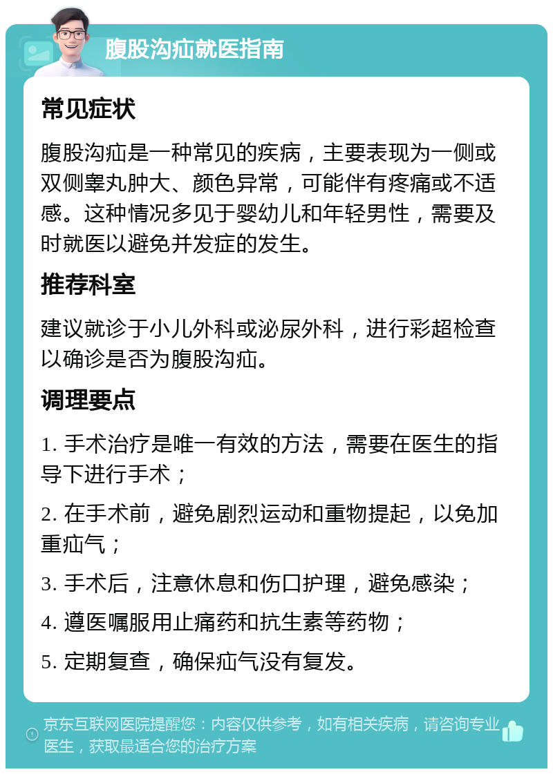 腹股沟疝就医指南 常见症状 腹股沟疝是一种常见的疾病，主要表现为一侧或双侧睾丸肿大、颜色异常，可能伴有疼痛或不适感。这种情况多见于婴幼儿和年轻男性，需要及时就医以避免并发症的发生。 推荐科室 建议就诊于小儿外科或泌尿外科，进行彩超检查以确诊是否为腹股沟疝。 调理要点 1. 手术治疗是唯一有效的方法，需要在医生的指导下进行手术； 2. 在手术前，避免剧烈运动和重物提起，以免加重疝气； 3. 手术后，注意休息和伤口护理，避免感染； 4. 遵医嘱服用止痛药和抗生素等药物； 5. 定期复查，确保疝气没有复发。