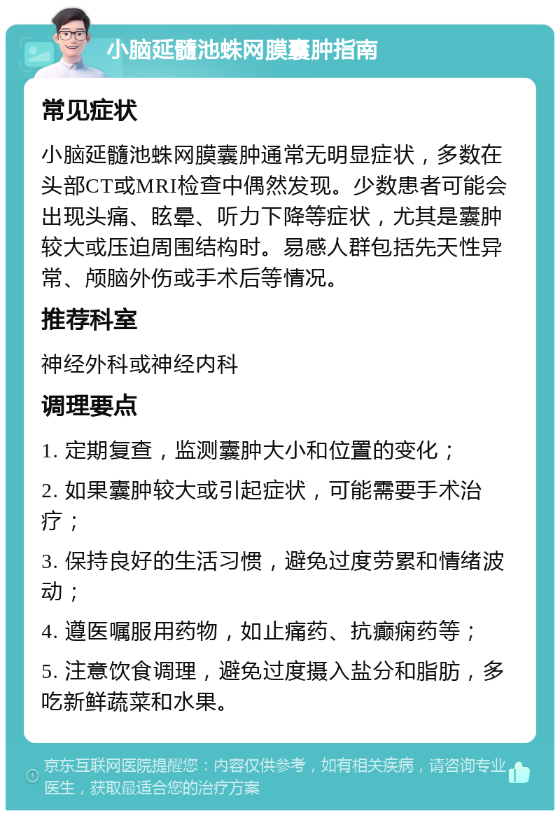 小脑延髓池蛛网膜囊肿指南 常见症状 小脑延髓池蛛网膜囊肿通常无明显症状，多数在头部CT或MRI检查中偶然发现。少数患者可能会出现头痛、眩晕、听力下降等症状，尤其是囊肿较大或压迫周围结构时。易感人群包括先天性异常、颅脑外伤或手术后等情况。 推荐科室 神经外科或神经内科 调理要点 1. 定期复查，监测囊肿大小和位置的变化； 2. 如果囊肿较大或引起症状，可能需要手术治疗； 3. 保持良好的生活习惯，避免过度劳累和情绪波动； 4. 遵医嘱服用药物，如止痛药、抗癫痫药等； 5. 注意饮食调理，避免过度摄入盐分和脂肪，多吃新鲜蔬菜和水果。