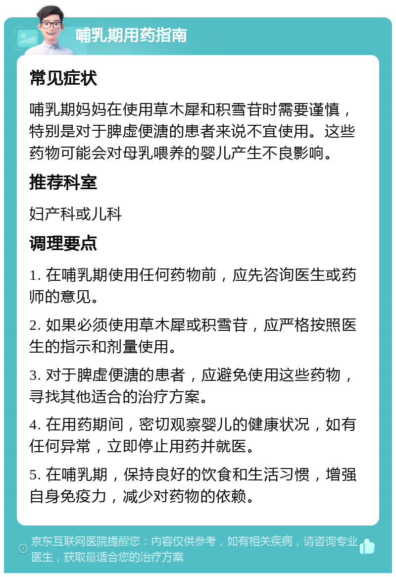 哺乳期用药指南 常见症状 哺乳期妈妈在使用草木犀和积雪苷时需要谨慎，特别是对于脾虚便溏的患者来说不宜使用。这些药物可能会对母乳喂养的婴儿产生不良影响。 推荐科室 妇产科或儿科 调理要点 1. 在哺乳期使用任何药物前，应先咨询医生或药师的意见。 2. 如果必须使用草木犀或积雪苷，应严格按照医生的指示和剂量使用。 3. 对于脾虚便溏的患者，应避免使用这些药物，寻找其他适合的治疗方案。 4. 在用药期间，密切观察婴儿的健康状况，如有任何异常，立即停止用药并就医。 5. 在哺乳期，保持良好的饮食和生活习惯，增强自身免疫力，减少对药物的依赖。