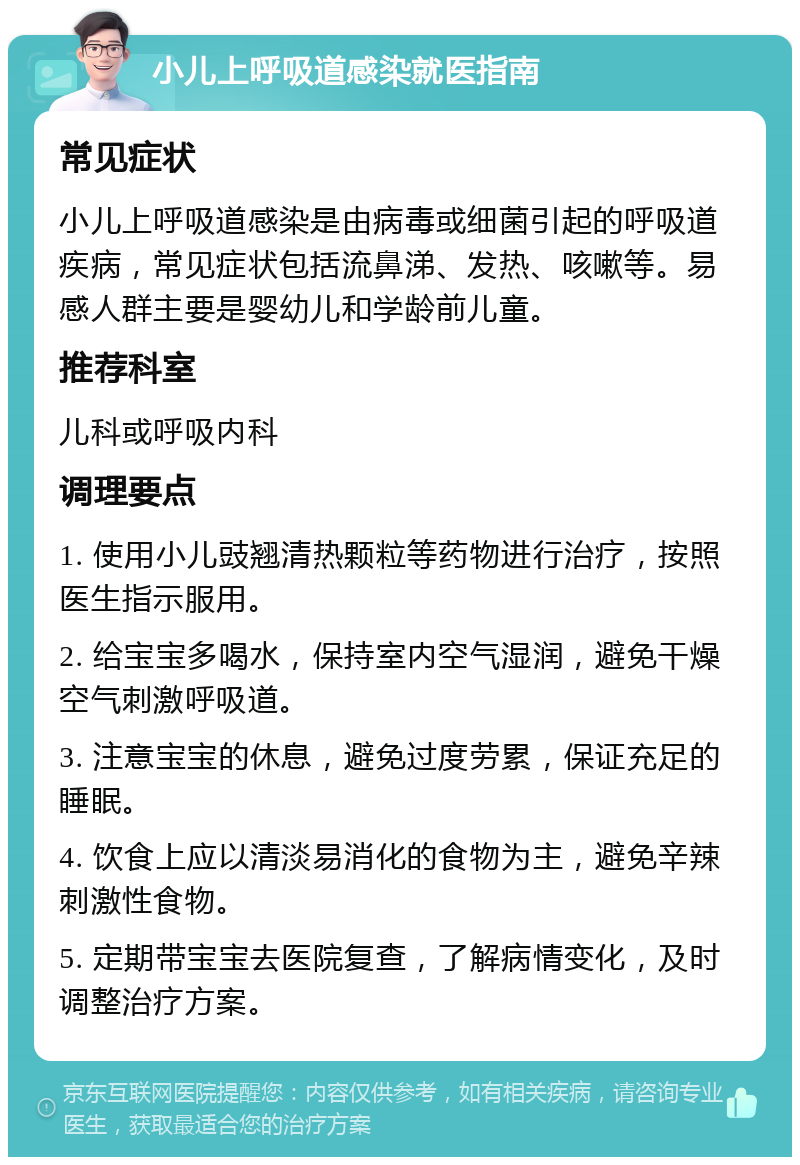 小儿上呼吸道感染就医指南 常见症状 小儿上呼吸道感染是由病毒或细菌引起的呼吸道疾病，常见症状包括流鼻涕、发热、咳嗽等。易感人群主要是婴幼儿和学龄前儿童。 推荐科室 儿科或呼吸内科 调理要点 1. 使用小儿豉翘清热颗粒等药物进行治疗，按照医生指示服用。 2. 给宝宝多喝水，保持室内空气湿润，避免干燥空气刺激呼吸道。 3. 注意宝宝的休息，避免过度劳累，保证充足的睡眠。 4. 饮食上应以清淡易消化的食物为主，避免辛辣刺激性食物。 5. 定期带宝宝去医院复查，了解病情变化，及时调整治疗方案。