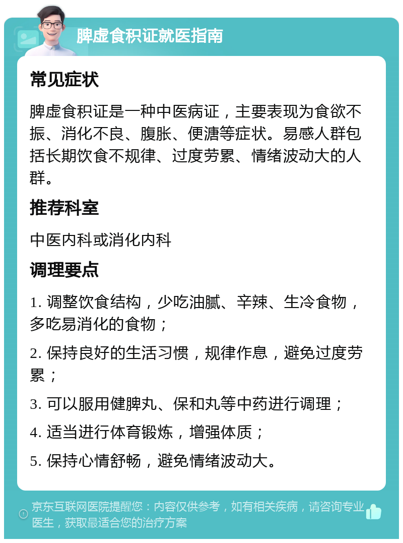 脾虚食积证就医指南 常见症状 脾虚食积证是一种中医病证，主要表现为食欲不振、消化不良、腹胀、便溏等症状。易感人群包括长期饮食不规律、过度劳累、情绪波动大的人群。 推荐科室 中医内科或消化内科 调理要点 1. 调整饮食结构，少吃油腻、辛辣、生冷食物，多吃易消化的食物； 2. 保持良好的生活习惯，规律作息，避免过度劳累； 3. 可以服用健脾丸、保和丸等中药进行调理； 4. 适当进行体育锻炼，增强体质； 5. 保持心情舒畅，避免情绪波动大。