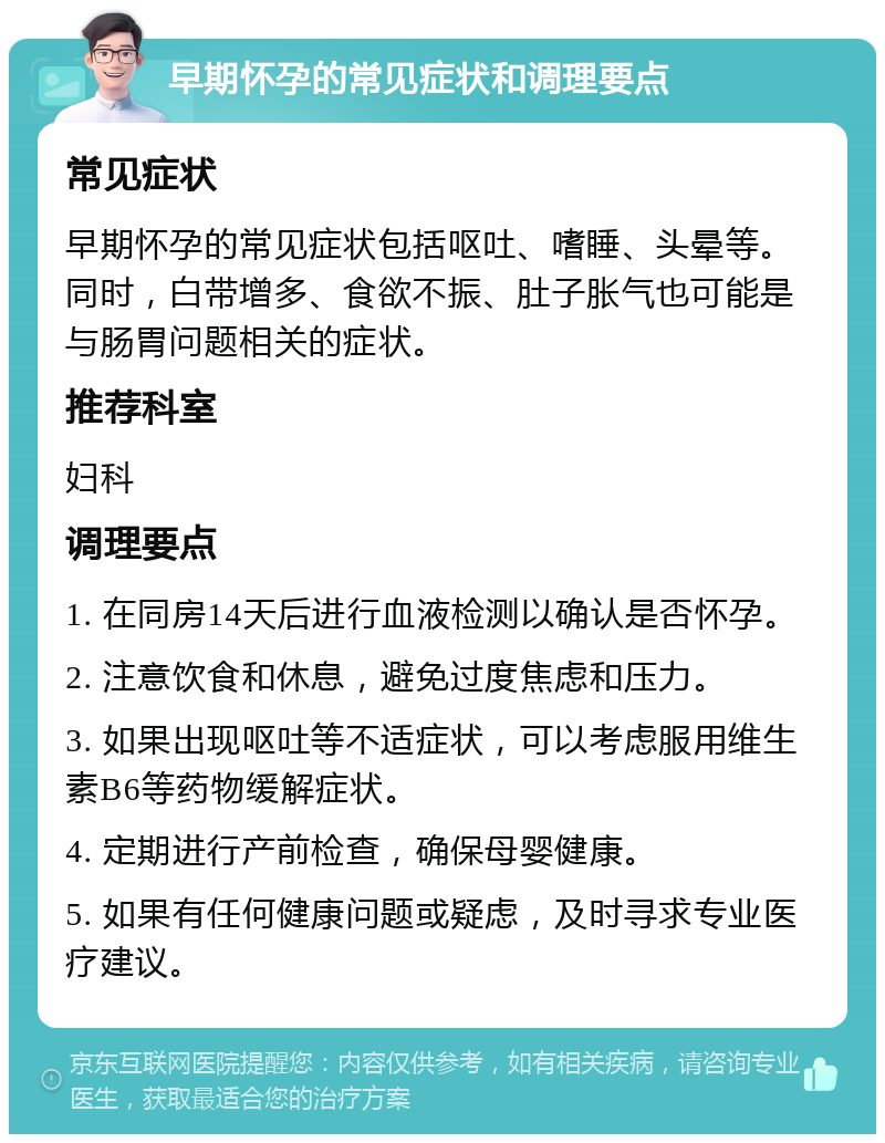 早期怀孕的常见症状和调理要点 常见症状 早期怀孕的常见症状包括呕吐、嗜睡、头晕等。同时，白带增多、食欲不振、肚子胀气也可能是与肠胃问题相关的症状。 推荐科室 妇科 调理要点 1. 在同房14天后进行血液检测以确认是否怀孕。 2. 注意饮食和休息，避免过度焦虑和压力。 3. 如果出现呕吐等不适症状，可以考虑服用维生素B6等药物缓解症状。 4. 定期进行产前检查，确保母婴健康。 5. 如果有任何健康问题或疑虑，及时寻求专业医疗建议。