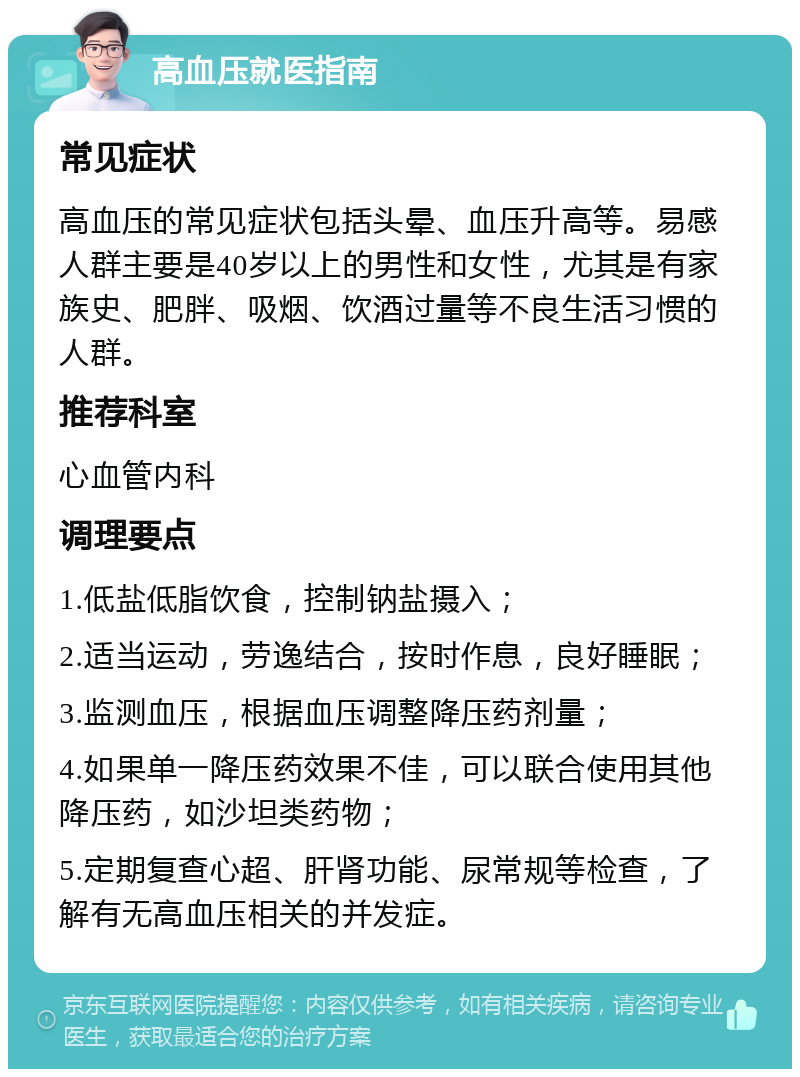 高血压就医指南 常见症状 高血压的常见症状包括头晕、血压升高等。易感人群主要是40岁以上的男性和女性，尤其是有家族史、肥胖、吸烟、饮酒过量等不良生活习惯的人群。 推荐科室 心血管内科 调理要点 1.低盐低脂饮食，控制钠盐摄入； 2.适当运动，劳逸结合，按时作息，良好睡眠； 3.监测血压，根据血压调整降压药剂量； 4.如果单一降压药效果不佳，可以联合使用其他降压药，如沙坦类药物； 5.定期复查心超、肝肾功能、尿常规等检查，了解有无高血压相关的并发症。