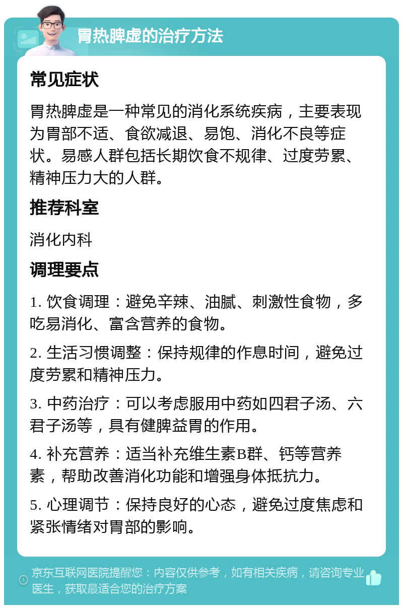 胃热脾虚的治疗方法 常见症状 胃热脾虚是一种常见的消化系统疾病，主要表现为胃部不适、食欲减退、易饱、消化不良等症状。易感人群包括长期饮食不规律、过度劳累、精神压力大的人群。 推荐科室 消化内科 调理要点 1. 饮食调理：避免辛辣、油腻、刺激性食物，多吃易消化、富含营养的食物。 2. 生活习惯调整：保持规律的作息时间，避免过度劳累和精神压力。 3. 中药治疗：可以考虑服用中药如四君子汤、六君子汤等，具有健脾益胃的作用。 4. 补充营养：适当补充维生素B群、钙等营养素，帮助改善消化功能和增强身体抵抗力。 5. 心理调节：保持良好的心态，避免过度焦虑和紧张情绪对胃部的影响。