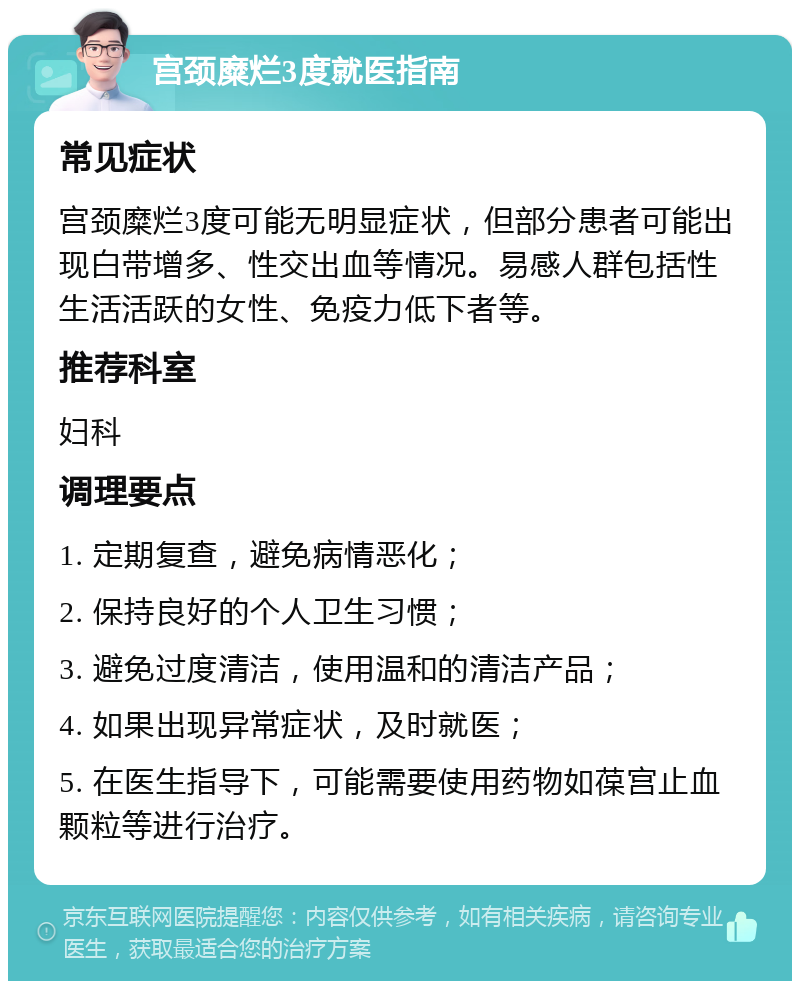 宫颈糜烂3度就医指南 常见症状 宫颈糜烂3度可能无明显症状，但部分患者可能出现白带增多、性交出血等情况。易感人群包括性生活活跃的女性、免疫力低下者等。 推荐科室 妇科 调理要点 1. 定期复查，避免病情恶化； 2. 保持良好的个人卫生习惯； 3. 避免过度清洁，使用温和的清洁产品； 4. 如果出现异常症状，及时就医； 5. 在医生指导下，可能需要使用药物如葆宫止血颗粒等进行治疗。