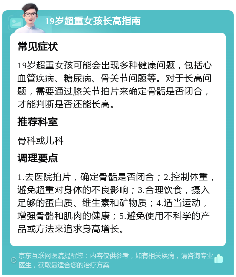 19岁超重女孩长高指南 常见症状 19岁超重女孩可能会出现多种健康问题，包括心血管疾病、糖尿病、骨关节问题等。对于长高问题，需要通过膝关节拍片来确定骨骺是否闭合，才能判断是否还能长高。 推荐科室 骨科或儿科 调理要点 1.去医院拍片，确定骨骺是否闭合；2.控制体重，避免超重对身体的不良影响；3.合理饮食，摄入足够的蛋白质、维生素和矿物质；4.适当运动，增强骨骼和肌肉的健康；5.避免使用不科学的产品或方法来追求身高增长。