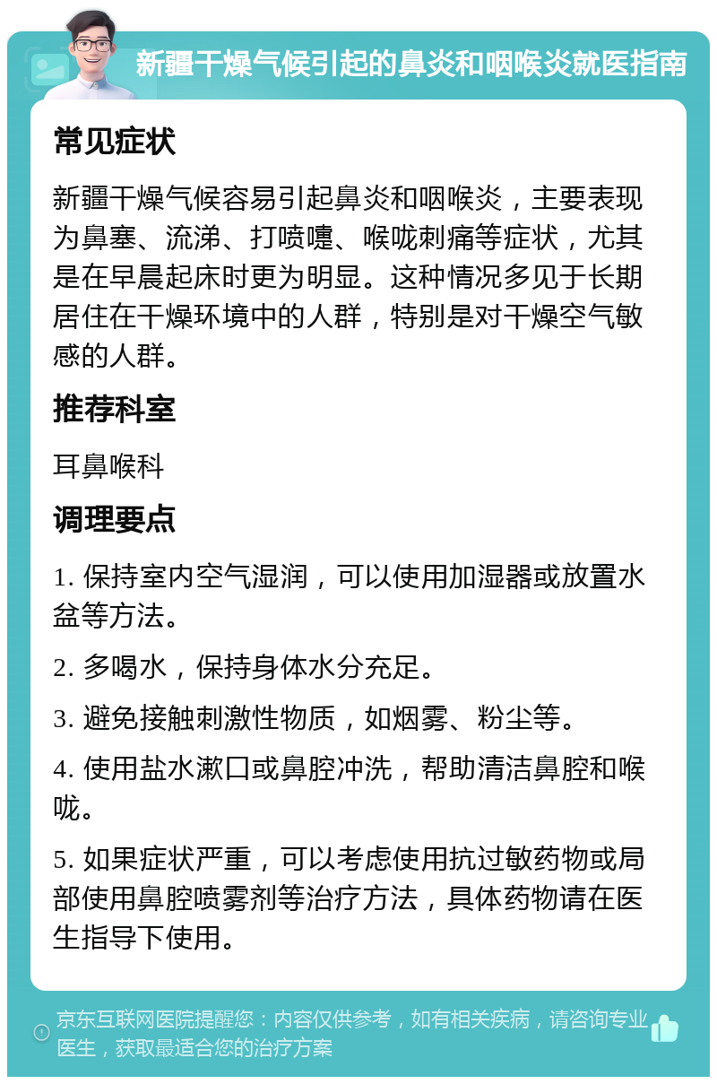 新疆干燥气候引起的鼻炎和咽喉炎就医指南 常见症状 新疆干燥气候容易引起鼻炎和咽喉炎，主要表现为鼻塞、流涕、打喷嚏、喉咙刺痛等症状，尤其是在早晨起床时更为明显。这种情况多见于长期居住在干燥环境中的人群，特别是对干燥空气敏感的人群。 推荐科室 耳鼻喉科 调理要点 1. 保持室内空气湿润，可以使用加湿器或放置水盆等方法。 2. 多喝水，保持身体水分充足。 3. 避免接触刺激性物质，如烟雾、粉尘等。 4. 使用盐水漱口或鼻腔冲洗，帮助清洁鼻腔和喉咙。 5. 如果症状严重，可以考虑使用抗过敏药物或局部使用鼻腔喷雾剂等治疗方法，具体药物请在医生指导下使用。