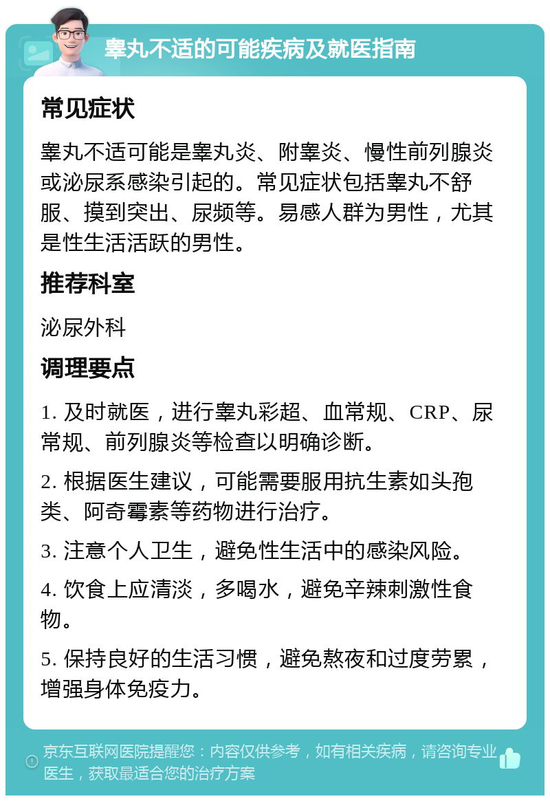 睾丸不适的可能疾病及就医指南 常见症状 睾丸不适可能是睾丸炎、附睾炎、慢性前列腺炎或泌尿系感染引起的。常见症状包括睾丸不舒服、摸到突出、尿频等。易感人群为男性，尤其是性生活活跃的男性。 推荐科室 泌尿外科 调理要点 1. 及时就医，进行睾丸彩超、血常规、CRP、尿常规、前列腺炎等检查以明确诊断。 2. 根据医生建议，可能需要服用抗生素如头孢类、阿奇霉素等药物进行治疗。 3. 注意个人卫生，避免性生活中的感染风险。 4. 饮食上应清淡，多喝水，避免辛辣刺激性食物。 5. 保持良好的生活习惯，避免熬夜和过度劳累，增强身体免疫力。