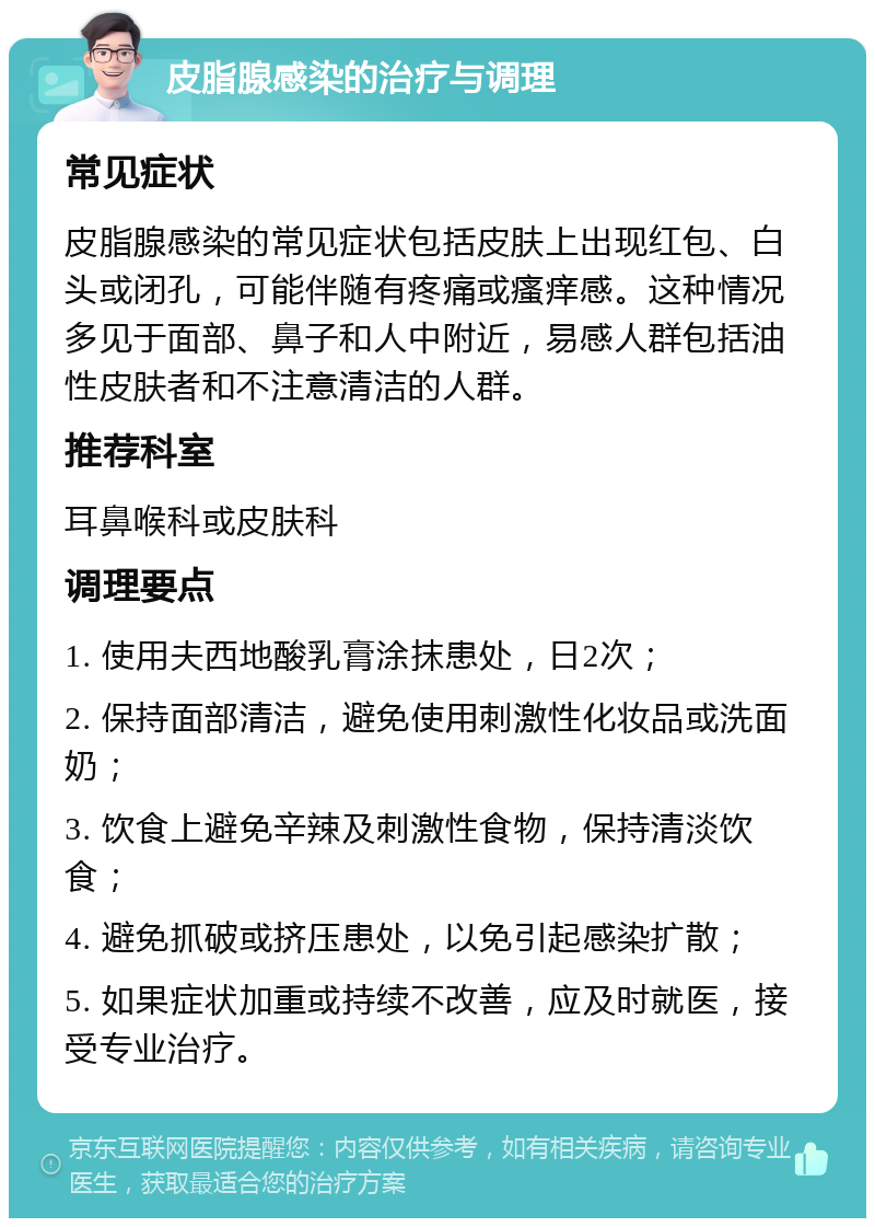 皮脂腺感染的治疗与调理 常见症状 皮脂腺感染的常见症状包括皮肤上出现红包、白头或闭孔，可能伴随有疼痛或瘙痒感。这种情况多见于面部、鼻子和人中附近，易感人群包括油性皮肤者和不注意清洁的人群。 推荐科室 耳鼻喉科或皮肤科 调理要点 1. 使用夫西地酸乳膏涂抹患处，日2次； 2. 保持面部清洁，避免使用刺激性化妆品或洗面奶； 3. 饮食上避免辛辣及刺激性食物，保持清淡饮食； 4. 避免抓破或挤压患处，以免引起感染扩散； 5. 如果症状加重或持续不改善，应及时就医，接受专业治疗。