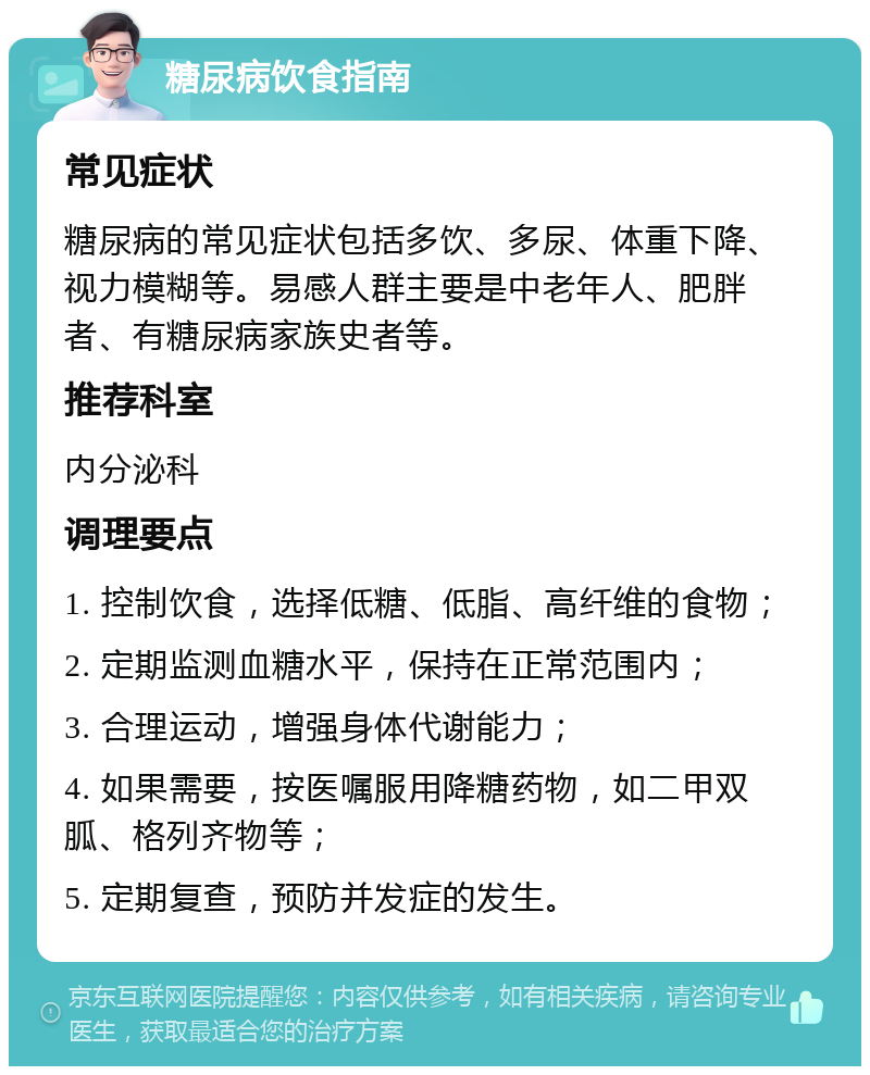 糖尿病饮食指南 常见症状 糖尿病的常见症状包括多饮、多尿、体重下降、视力模糊等。易感人群主要是中老年人、肥胖者、有糖尿病家族史者等。 推荐科室 内分泌科 调理要点 1. 控制饮食，选择低糖、低脂、高纤维的食物； 2. 定期监测血糖水平，保持在正常范围内； 3. 合理运动，增强身体代谢能力； 4. 如果需要，按医嘱服用降糖药物，如二甲双胍、格列齐物等； 5. 定期复查，预防并发症的发生。