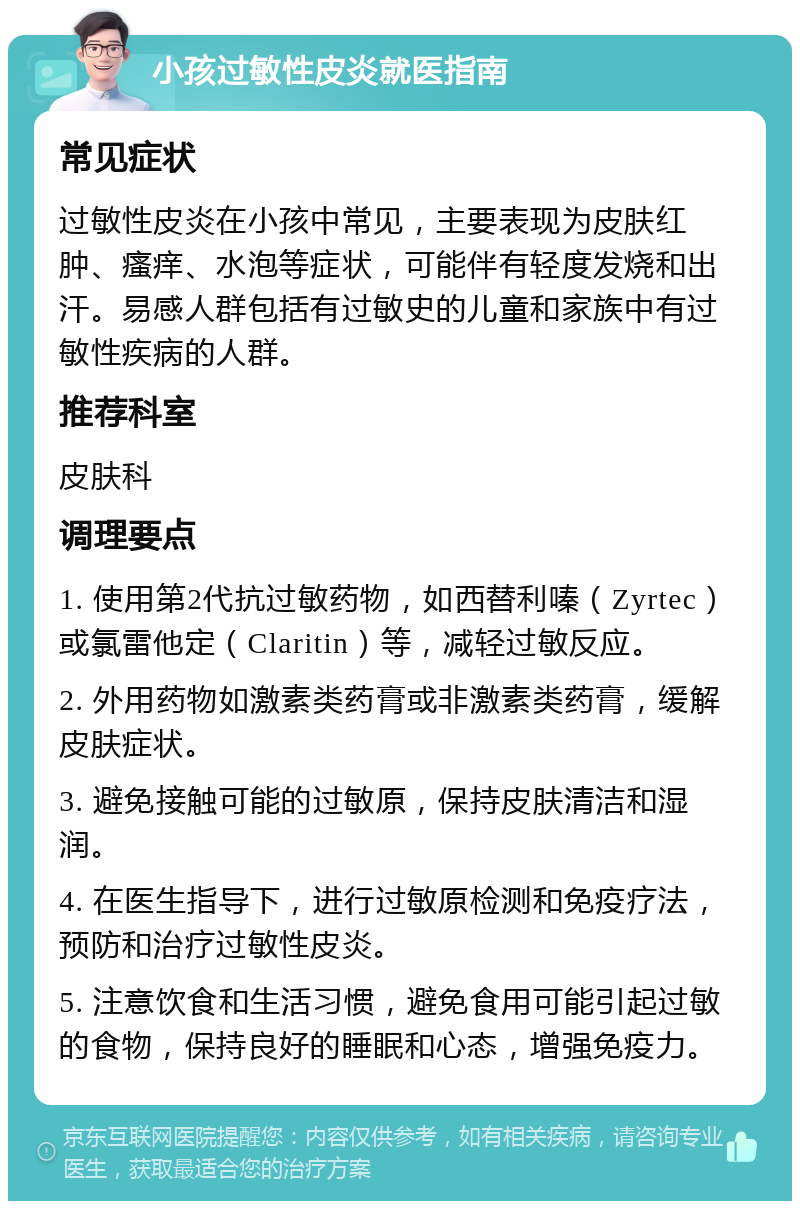 小孩过敏性皮炎就医指南 常见症状 过敏性皮炎在小孩中常见，主要表现为皮肤红肿、瘙痒、水泡等症状，可能伴有轻度发烧和出汗。易感人群包括有过敏史的儿童和家族中有过敏性疾病的人群。 推荐科室 皮肤科 调理要点 1. 使用第2代抗过敏药物，如西替利嗪（Zyrtec）或氯雷他定（Claritin）等，减轻过敏反应。 2. 外用药物如激素类药膏或非激素类药膏，缓解皮肤症状。 3. 避免接触可能的过敏原，保持皮肤清洁和湿润。 4. 在医生指导下，进行过敏原检测和免疫疗法，预防和治疗过敏性皮炎。 5. 注意饮食和生活习惯，避免食用可能引起过敏的食物，保持良好的睡眠和心态，增强免疫力。