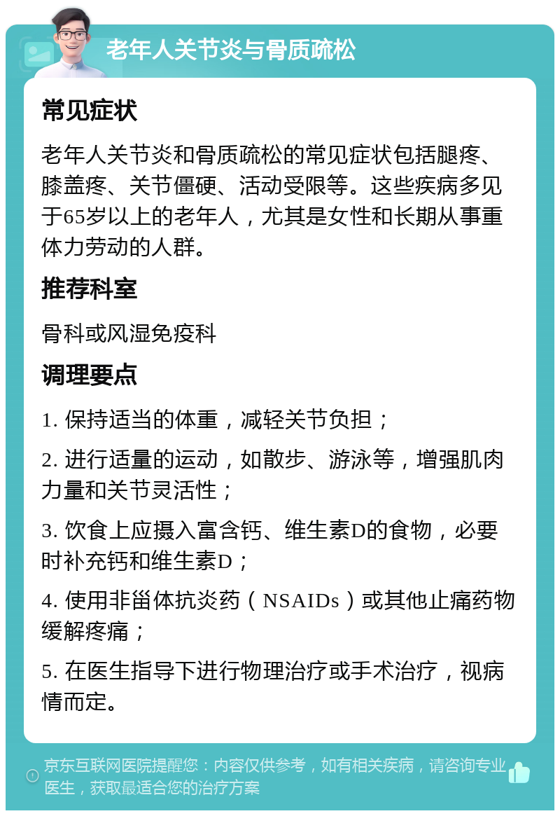 老年人关节炎与骨质疏松 常见症状 老年人关节炎和骨质疏松的常见症状包括腿疼、膝盖疼、关节僵硬、活动受限等。这些疾病多见于65岁以上的老年人，尤其是女性和长期从事重体力劳动的人群。 推荐科室 骨科或风湿免疫科 调理要点 1. 保持适当的体重，减轻关节负担； 2. 进行适量的运动，如散步、游泳等，增强肌肉力量和关节灵活性； 3. 饮食上应摄入富含钙、维生素D的食物，必要时补充钙和维生素D； 4. 使用非甾体抗炎药（NSAIDs）或其他止痛药物缓解疼痛； 5. 在医生指导下进行物理治疗或手术治疗，视病情而定。