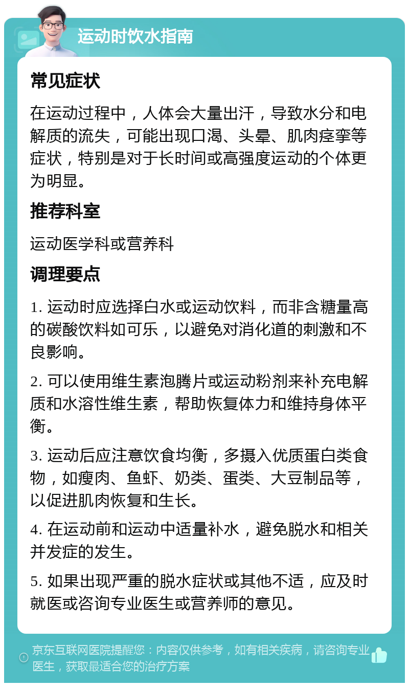 运动时饮水指南 常见症状 在运动过程中，人体会大量出汗，导致水分和电解质的流失，可能出现口渴、头晕、肌肉痉挛等症状，特别是对于长时间或高强度运动的个体更为明显。 推荐科室 运动医学科或营养科 调理要点 1. 运动时应选择白水或运动饮料，而非含糖量高的碳酸饮料如可乐，以避免对消化道的刺激和不良影响。 2. 可以使用维生素泡腾片或运动粉剂来补充电解质和水溶性维生素，帮助恢复体力和维持身体平衡。 3. 运动后应注意饮食均衡，多摄入优质蛋白类食物，如瘦肉、鱼虾、奶类、蛋类、大豆制品等，以促进肌肉恢复和生长。 4. 在运动前和运动中适量补水，避免脱水和相关并发症的发生。 5. 如果出现严重的脱水症状或其他不适，应及时就医或咨询专业医生或营养师的意见。