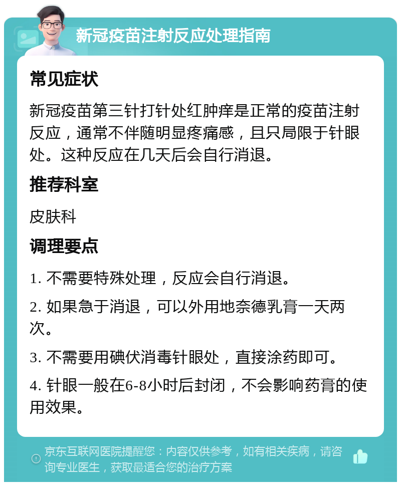 新冠疫苗注射反应处理指南 常见症状 新冠疫苗第三针打针处红肿痒是正常的疫苗注射反应，通常不伴随明显疼痛感，且只局限于针眼处。这种反应在几天后会自行消退。 推荐科室 皮肤科 调理要点 1. 不需要特殊处理，反应会自行消退。 2. 如果急于消退，可以外用地奈德乳膏一天两次。 3. 不需要用碘伏消毒针眼处，直接涂药即可。 4. 针眼一般在6-8小时后封闭，不会影响药膏的使用效果。