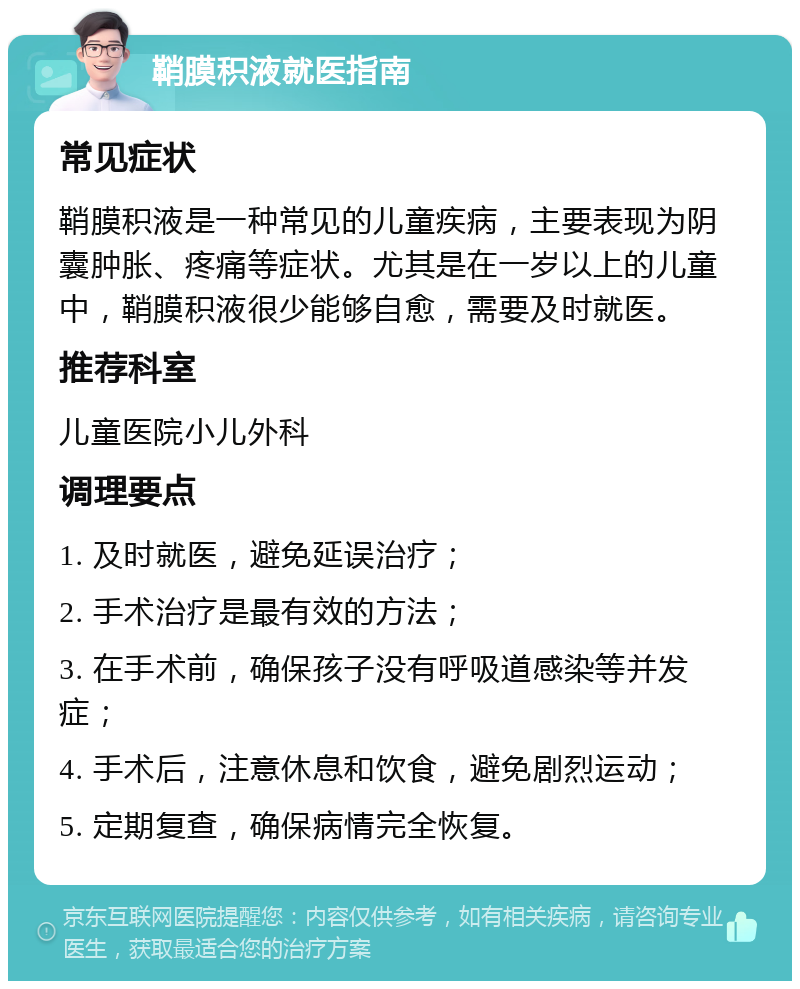 鞘膜积液就医指南 常见症状 鞘膜积液是一种常见的儿童疾病，主要表现为阴囊肿胀、疼痛等症状。尤其是在一岁以上的儿童中，鞘膜积液很少能够自愈，需要及时就医。 推荐科室 儿童医院小儿外科 调理要点 1. 及时就医，避免延误治疗； 2. 手术治疗是最有效的方法； 3. 在手术前，确保孩子没有呼吸道感染等并发症； 4. 手术后，注意休息和饮食，避免剧烈运动； 5. 定期复查，确保病情完全恢复。