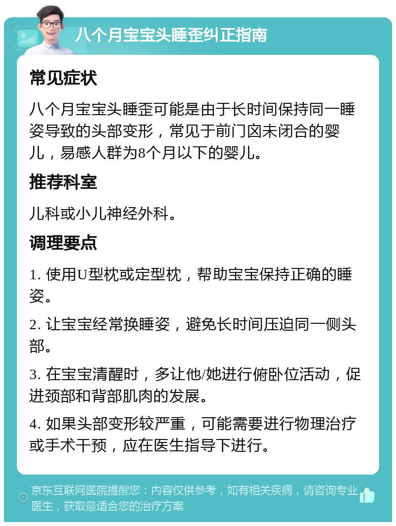 八个月宝宝头睡歪纠正指南 常见症状 八个月宝宝头睡歪可能是由于长时间保持同一睡姿导致的头部变形，常见于前门囟未闭合的婴儿，易感人群为8个月以下的婴儿。 推荐科室 儿科或小儿神经外科。 调理要点 1. 使用U型枕或定型枕，帮助宝宝保持正确的睡姿。 2. 让宝宝经常换睡姿，避免长时间压迫同一侧头部。 3. 在宝宝清醒时，多让他/她进行俯卧位活动，促进颈部和背部肌肉的发展。 4. 如果头部变形较严重，可能需要进行物理治疗或手术干预，应在医生指导下进行。