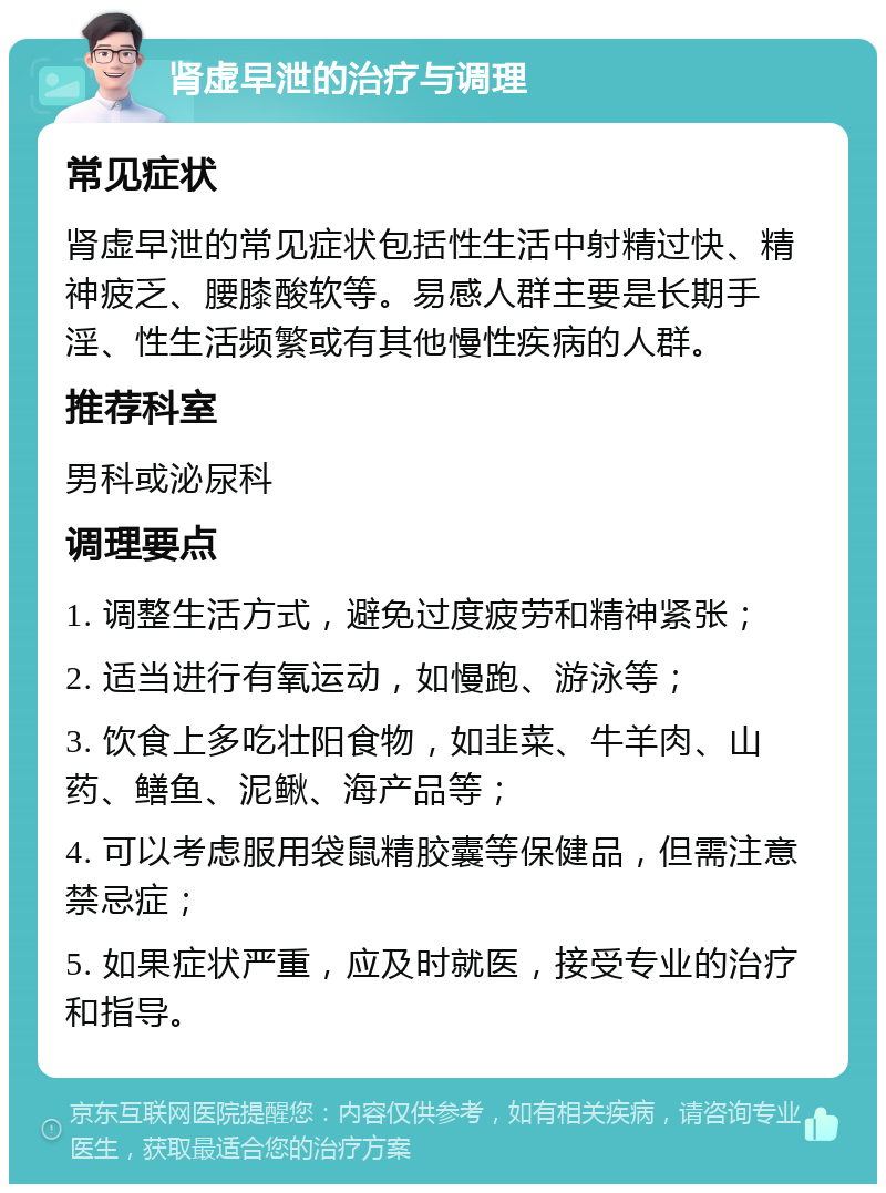 肾虚早泄的治疗与调理 常见症状 肾虚早泄的常见症状包括性生活中射精过快、精神疲乏、腰膝酸软等。易感人群主要是长期手淫、性生活频繁或有其他慢性疾病的人群。 推荐科室 男科或泌尿科 调理要点 1. 调整生活方式，避免过度疲劳和精神紧张； 2. 适当进行有氧运动，如慢跑、游泳等； 3. 饮食上多吃壮阳食物，如韭菜、牛羊肉、山药、鳝鱼、泥鳅、海产品等； 4. 可以考虑服用袋鼠精胶囊等保健品，但需注意禁忌症； 5. 如果症状严重，应及时就医，接受专业的治疗和指导。