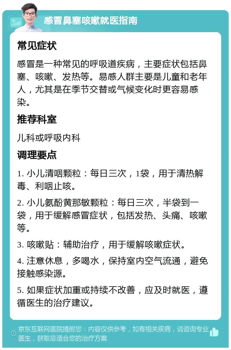 感冒鼻塞咳嗽就医指南 常见症状 感冒是一种常见的呼吸道疾病，主要症状包括鼻塞、咳嗽、发热等。易感人群主要是儿童和老年人，尤其是在季节交替或气候变化时更容易感染。 推荐科室 儿科或呼吸内科 调理要点 1. 小儿清咽颗粒：每日三次，1袋，用于清热解毒、利咽止咳。 2. 小儿氨酚黄那敏颗粒：每日三次，半袋到一袋，用于缓解感冒症状，包括发热、头痛、咳嗽等。 3. 咳嗽贴：辅助治疗，用于缓解咳嗽症状。 4. 注意休息，多喝水，保持室内空气流通，避免接触感染源。 5. 如果症状加重或持续不改善，应及时就医，遵循医生的治疗建议。