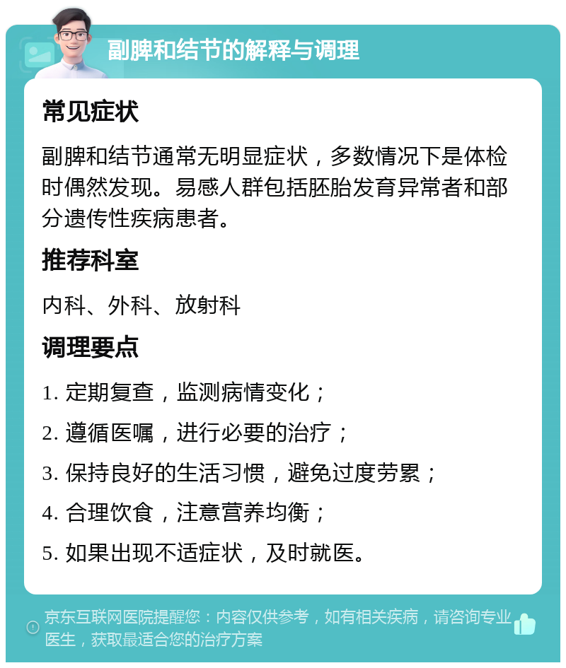 副脾和结节的解释与调理 常见症状 副脾和结节通常无明显症状，多数情况下是体检时偶然发现。易感人群包括胚胎发育异常者和部分遗传性疾病患者。 推荐科室 内科、外科、放射科 调理要点 1. 定期复查，监测病情变化； 2. 遵循医嘱，进行必要的治疗； 3. 保持良好的生活习惯，避免过度劳累； 4. 合理饮食，注意营养均衡； 5. 如果出现不适症状，及时就医。